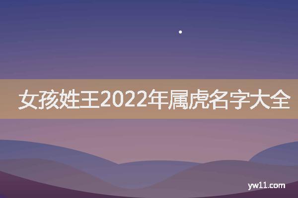 王姓女孩起名，女孩姓王2022年属虎名字大全